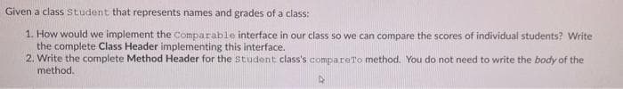 Given a class student that represents names and grades of a class:
1. How would we implement the Comparable interface in our class so we can compare the scores of individual students? Write
the complete Class Header implementing this interface.
2. Write the complete Method Header for the Student class's compareTo method. You do not need to write the body of the
method.
