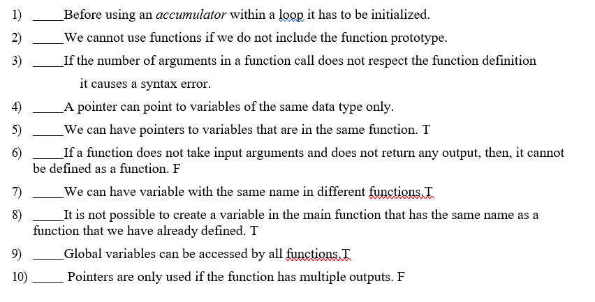 1)
Before using an accumulator within a loop it has to be initialized.
2)
_We cannot use functions if we do not include the function prototype.
3)
If the number of arguments in a function call does not respect the function definition
it causes a syntax error.
4)
A pointer can point to variables of the same data type only.
5)
We can have pointers to variables that are in the same function. T
6)
If a function does not take input arguments and does not return any output, then, it cannot
be defined as a function. F
7)
We can have variable with the same name in different functions. T
8)
_It is not possible to create a variable in the main function that has the same name as a
function that we have already defined. T
9)
_Global variables can be accessed by all functions I
10)
Pointers are only used if the function has multiple outputs. F
