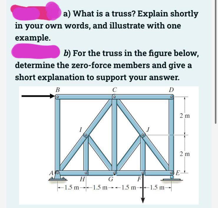 a) What is a truss? Explain shortly
in your own words, and illustrate with one
example.
b) For the truss in the figure below,
determine the zero-force members and give a
short explanation to support your answer.
B
C
D
A
H
G
F
-1.5 m-1.5 m 1.5 m-1.5 m-
2 m
2 m
E-