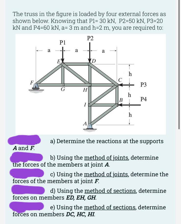 The truss in the figure is loaded by four external forces as
shown below. Knowing that P1= 30 kN, P2-50 kN, P3=20
kN and P4-60 kN, a= 3 m and h=2 m, you are required to:
P2
F
a
A and F.
P1
E
G
a
H
I
A
D
a
B
h
h
h
P3
P4
a) Determine the reactions at the supports
b) Using the method of joints, determine
the forces of the members at joint A.
c) Using the method of joints, determine the
forces of the members at joint F.
d) Using the method of sections, determine
forces on members ED, EH, GH.
e) Using the method of sections, determine
forces on members DC, HC, HI.