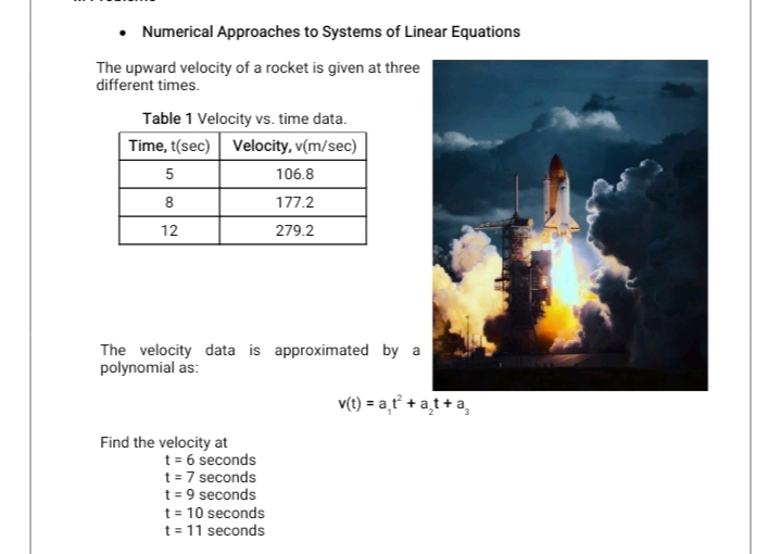 • Numerical Approaches to Systems of Linear Equations
The upward velocity of a rocket is given at three
different times.
Table 1 Velocity vs. time data.
Time, t(sec) Velocity, v(m/sec)
5
106.8
8
177.2
12
279.2
The velocity data is approximated by a
polynomial as:
v(t) = a,ť +a̟t +a,
Find the velocity at
t = 6 seconds
t= 7 seconds
t = 9 seconds
t = 10 seconds
t = 11 seconds

