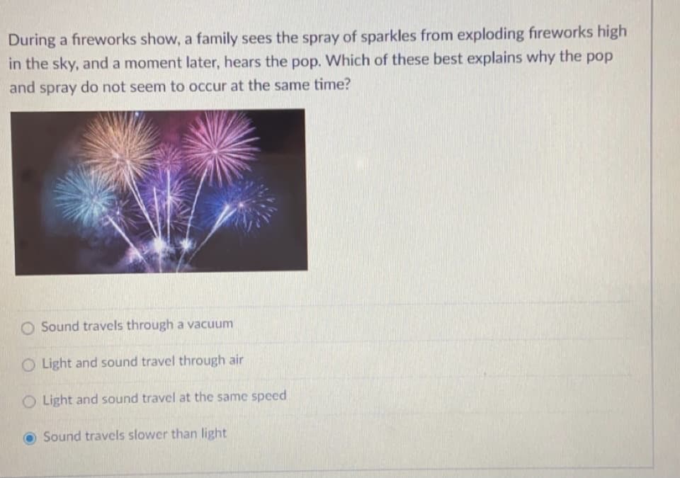 During a fireworks show, a family sees the spray of sparkles from exploding fireworks high
in the sky, and a moment later, hears the pop. Which of these best explains why the pop
and spray do not seem to occur at the same time?
O Sound travels through a vacuum
O Light and sound travel through air
O Light and sound travel at the same speed
Sound travels slower than light
