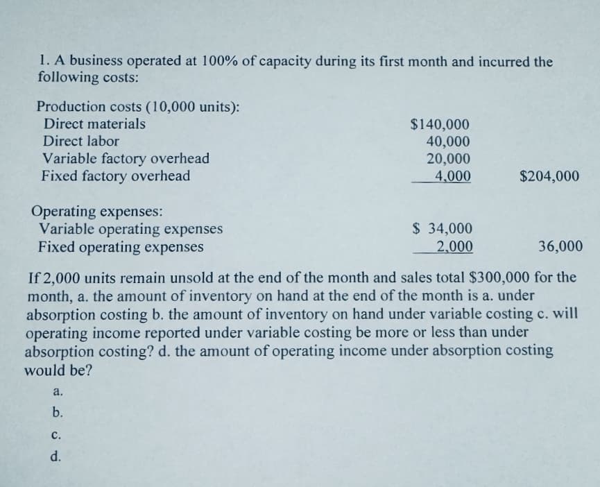 1. A business operated at 100% of capacity during its first month and incurred the
following costs:
Production costs (10,000 units):
Direct materials
Direct labor
Variable factory overhead
Fixed factory overhead
Operating expenses:
Variable operating expenses
Fixed operating expenses
a.
b.
$140,000
40,000
20,000
4,000
C.
d.
$ 34,000
2,000
36,000
If 2,000 units remain unsold at the end of the month and sales total $300,000 for the
month, a. the amount of inventory on hand at the end of the month is a. under
absorption costing b. the amount of inventory on hand under variable costing c. will
operating income reported under variable costing be more or less than under
absorption costing? d. the amount of operating income under absorption costing
would be?
$204,000