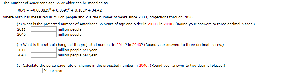 The number of Americans age 65 or older can be modeled as
n(x)0.00082x3 0.059x2 0.183x + 34.42
where output is measured in million people and x is the number of years since 2000, projections through 2050.t
(a) What is the projected number of Americans 65 years of age and older in 2011? in 2040? (Round your answers to three decimal places.)
million people
million people
2011
2040
(b) What is the rate of change of the projected number in 2011? in 2040? (Round your answers to three decimal places.)
million people per year
2011
million people per year
2040
(c) Calculate the percentage rate of change in the projected number in 2040. (Round your answer to two decimal places.)
% per year
