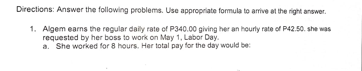 Directions: Answer the following problems. Use appropriate formula to arrive at the right answer.
1. Algem earns the regular daily rate of P340.00 giving her an hourly rate of P42.50. she was
requested by her boss to work on May 1, Labor Day.
She worked for 8 hours. Her total pay for the day would be:
a.
