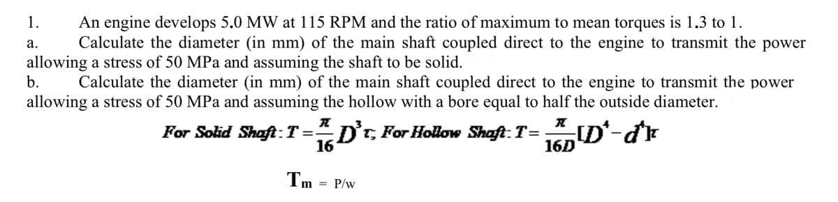 An engine develops 5.0 MW at 115 RPM and the ratio of maximum to mean torques is 1.3 to 1.
Calculate the diameter (in mm) of the main shaft coupled direct to the engine to transmit the power
1.
а.
allowing a stress of 50 MPa and assuming the shaft to be solid.
b.
Calculate the diameter (in mm) of the main shaft coupled direct to the engine to transmit the power
allowing a stress of 50 MPa and assuming the hollow with a bore equal to half the outside diameter.
For Solid Shaft:T:
= D't For Hollow Shaft:T=
16
16D
Tm =
P/w
