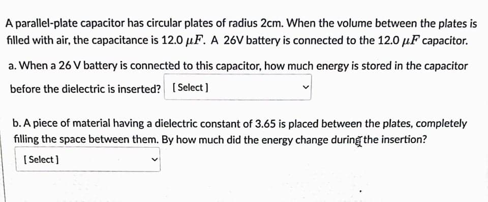 A parallel-plate capacitor has circular plates of radius 2cm. When the volume between the plates is
filled with air, the capacitance is 12.0 μF. A 26V battery is connected to the 12.0 μF capacitor.
a. When a 26 V battery is connected to this capacitor, how much energy is stored in the capacitor
before the dielectric is inserted? [Select]
b. A piece of material having a dielectric constant of 3.65 is placed between the plates, completely
filling the space between them. By how much did the energy change during the insertion?
[Select]