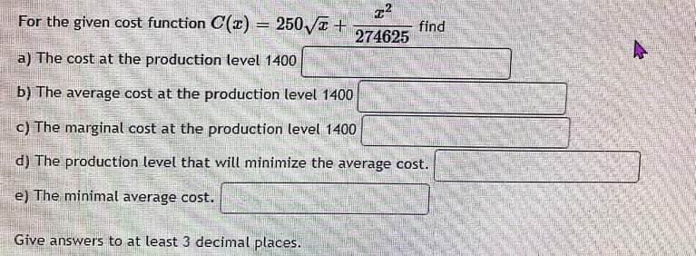 22
274625
For the given cost function C(x) = 250√ +
a) The cost at the production level 1400
b) The average cost at the production level 1400
c) The marginal cost at the production level 1400
d) The production level that will minimize the average cost.
e) The minimal average cost.
Give answers to at least 3 decimal places.
find