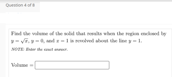 Question 4 of 8
Find the volume of the solid that results when the region enclosed by
y = Va, y = 0, and x = 1 is revolved about the line y = 1.
NOTE: Enter the exact answer.
Volume
