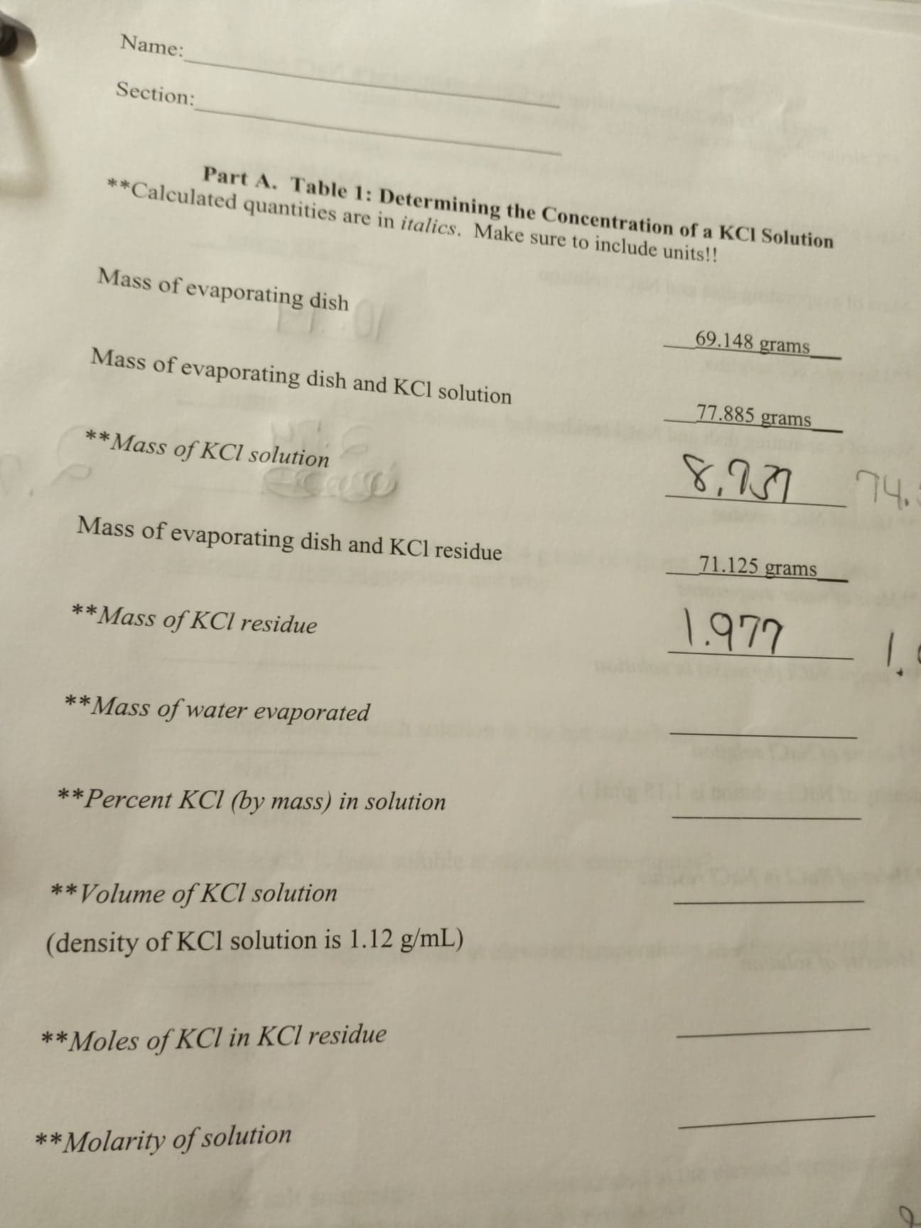 Name:
Section:
Part A. Table 1: Determining the Concentration of a KCI Solution
**Calculated quantities are in italics. Make sure to include units!!
Mass of evaporating dish
69.148 grams
Mass of evaporating dish and KCl solution
77.885 grams
**Mass of KCI solution
8,27
74
Mass of evaporating dish and KCl residue
71.125 grams
1.977
**Mass of KCl residue
**Mass of water evaporated
**Percent KCI (by mass) in solution
*Volume of KCI solution
(density of KCl solution is 1.12 g/mL)
**Moles of KCl in KCl residue
**Molarity of solution
