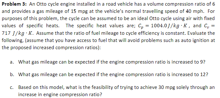 Problem 3: An Otto cycle engine installed in a road vehicle has a volume compression ratio of 6
and provides a gas mileage of 15 mpg at the vehicle's normal travelling speed of 40 mph. For
purposes of this problem, the cycle can be assumed to be an ideal Otto cycle using air with fixed
values of specific heats. The specific heat values are; C, = 1004.0J/kg · K, and C,
717 J/kg · K. Assume that the ratio of fuel mileage to cycle efficiency is constant. Evaluate the
following, (assume that you have access to fuel that will avoid problems such as auto ignition at
the proposed increased compression ratios):
a. What gas mileage can be expected if the engine compression ratio is increased to 9?
b. What gas mileage can be expected if the engine compression ratio is increased to 12?
C.
Based on this model, what is the feasibility of trying to achieve 30 mpg solely through an
increase in engine compression ratio?
