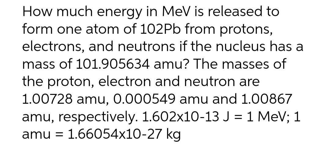 How much energy in MeV is released to
form one atom of 102P6 from protons,
electrons, and neutrons if the nucleus has a
mass of 101.905634 amu? The masses of
the proton, electron and neutron are
1.00728 amu, 0.000549 amu and 1.00867
amu, respectively. 1.602x10-13 J = 1 MeV; 1
amu = 1.66054x10-27 kg
