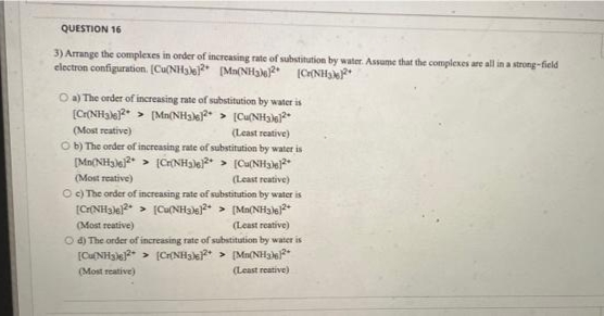 QUESTION 16
3) Arrange the complexes in order of increasing rate of substitution by water. Assume that the complexes are all in a strong-field
electron configuration. [Cu(NH3e (Ma(NH3\2* (CHNHe*
O a) The order of increasing rate of substitution by water is
[Cr(NHak?* > (Mn(NH3)* > [Cu(NH3lel*
(Most reative)
(Least reative)
O b) The order of increasing rate of substitution by water is
[Mn(NH3)e2 > (CrNHale* > (Cu(NHalel
(Most reative)
(Least reative)
O c) The order of increasing rate of substitution by water is
(C(NH3le)2* > [Cu(NHa > (Mn(NH3)6)+
(Least reative)
O d) The order of increasing rate of substitution by water is
[CUNH3)e > (CH{NH3)e* > [Mn(NH3}}?*
(Most reative)
(Most reative)
(Least reative)
