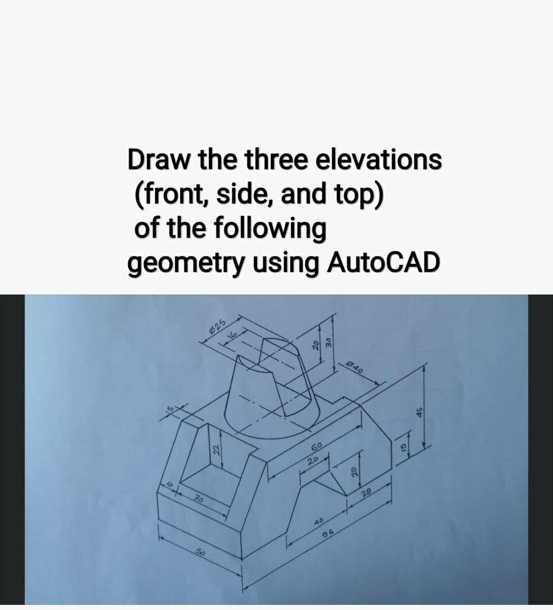 Draw the three elevations
(front, side, and top)
of the following
geometry using AutoCAD
23
10+
30
025
16
So
60
20
40
96
040
2
28