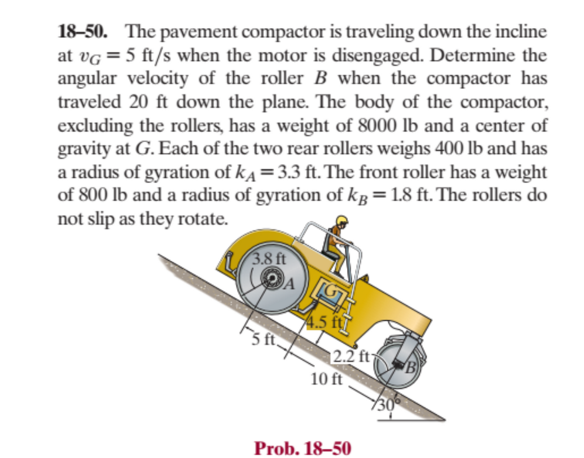 18-50. The pavement compactor is traveling down the incline
at VG = 5 ft/s when the motor is disengaged. Determine the
angular velocity of the roller B when the compactor has
traveled 20 ft down the plane. The body of the compactor,
excluding the rollers, has a weight of 8000 lb and a center of
gravity at G. Each of the two rear rollers weighs 400 lb and has
a radius of gyration of k=3.3 ft. The front roller has a weight
of 800 lb and a radius of gyration of kg = 1.8 ft. The rollers do
not slip as they rotate.
3.8 ft
4.5 ft
12.2 ft B
10 ft
Prob. 18-50