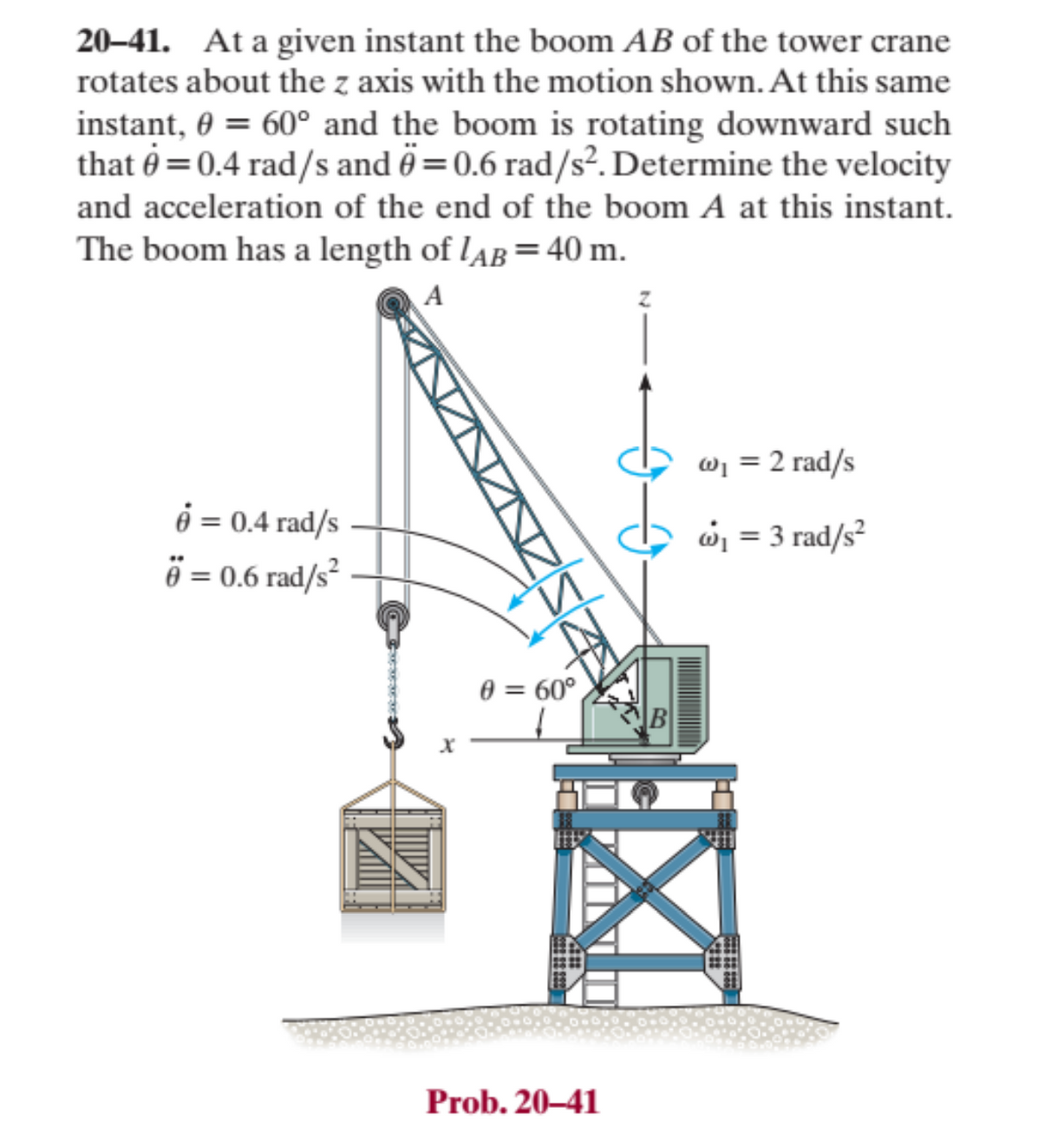 20-41. At a given instant the boom AB of the tower crane
rotates about the z axis with the motion shown. At this same
instant, 0 = 60° and the boom is rotating downward such
that = 0.4 rad/s and = 0.6 rad/s². Determine the velocity
and acceleration of the end of the boom A at this instant.
The boom has a length of LAB = 40 m.
A
é = 0.4 rad/s
6 € = 0.6 rad/s²
0 = 60°
B
Prob. 20-41
w₁ = 2 rad/s
@₁ = 3 rad/s²
X