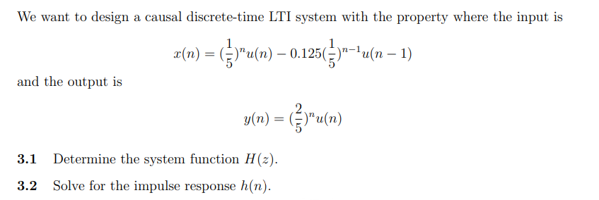 We want to design a causal discrete-time LTI system with the property where the input is
2(n) = ()"u(n) – 0.125(-)"-'u(n – 1)
and the output is
y(n) = (}"u(n)
3.1
Determine the system function H (2).
3.2
Solve for the impulse response h(n).
