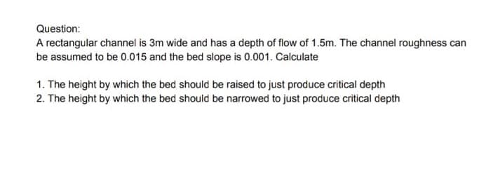 Question:
A rectangular channel is 3m wide and has a depth of flow of 1.5m. The channel roughness can
be assumed to be 0.015 and the bed slope is 0.001. Calculate
1. The height by which the bed should be raised to just produce critical depth
2. The height by which the bed should be narrowed to just produce critical depth
