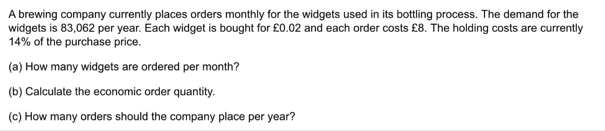 A brewing company currently places orders monthly for the widgets used in its bottling process. The demand for the
widgets is 83,062 per year. Each widget is bought for £0.02 and each order costs £8. The holding costs are currently
14% of the purchase price.
(a) How many widgets are ordered per month?
(b) Calculate the economic order quantity.
(c) How many orders should the company place per year?