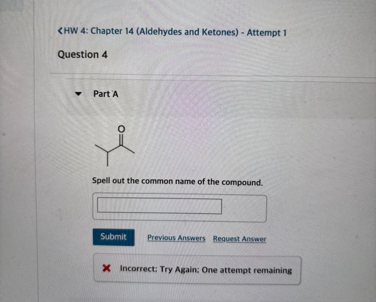<HW 4: Chapter 14 (Aldehydes and Ketones) - Attempt 1
Question 4
Part A
Spell out the common name of the compound.
Submit
Previous Answers Request Answer
X Incorrect: Try Again: One attempt remaining