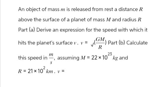 An object of mass m is released from rest a distance R
above the surface of a planet of mass M and radius R
Part (a) Derive an expression for the speed with which it
hits the planet's surface v. v = ✓ (GM) Part (b) Calculate
m
R
23
this speed in, assuming M = 22 × 10 kg and
S
R 21x10 km. v=
= 21 × 102/
