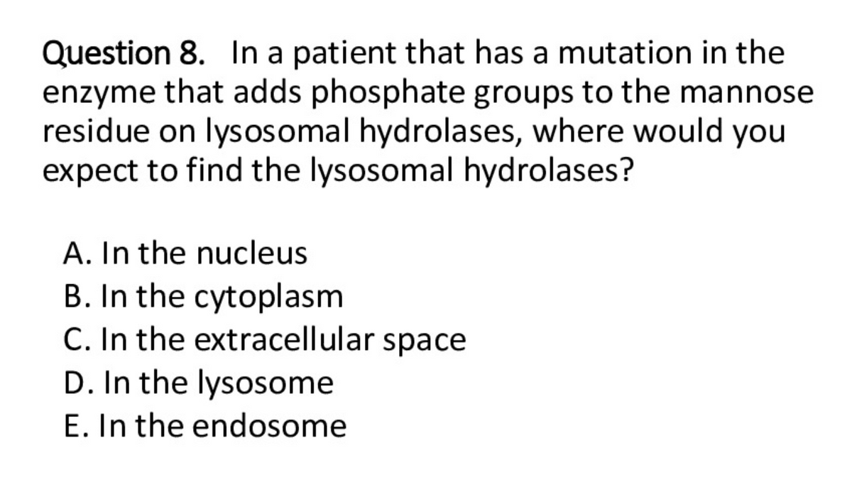 Question 8. In a patient that has a mutation in the
enzyme that adds phosphate groups to the mannose
residue on lysosomal hydrolases, where would you
expect to find the lysosomal hydrolases?
A. In the nucleus
B. In the cytoplasm
C. In the extracellular space
D. In the lysosome
E. In the endosome