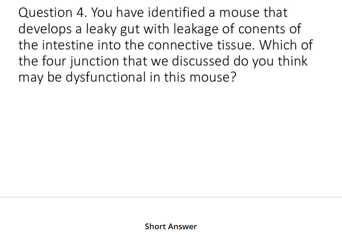 Question 4. You have identified a mouse that
develops a leaky gut with leakage of conents of
the intestine into the connective tissue. Which of
the four junction that we discussed do you think
may be dysfunctional in this mouse?
Short Answer