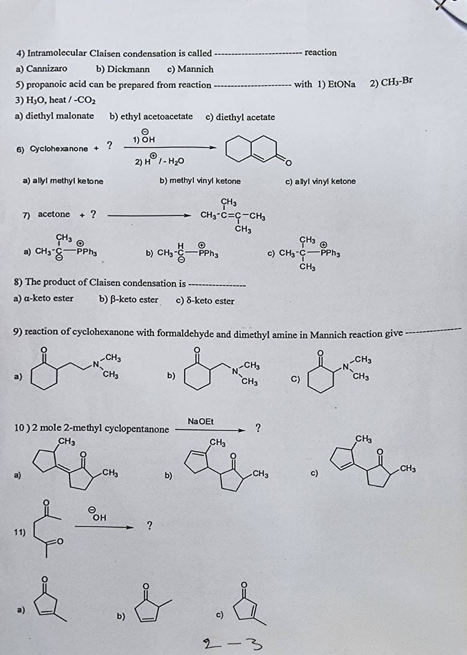 4) Intramolecular Claisen condensation is called
a) Cannizaro
b) Dickmann c) Mannich
5) propanoic acid can be prepared from reaction
3) H3O, heat / -CO₂
a) diethyl malonate
6) Cyclohexanone +
a) allyl methyl ketone
7) acetone + ?
CH3
CH3 +
c) CH3-C -PPh3
a) CH3 -PPh3
b)
CH3
8) The product of Claisen condensation is
a) a-keto ester
b) B-keto ester c) 8-keto ester
9) reaction of cyclohexanone with formaldehyde and dimethyl amine in Mannich reaction give
CH3
CH3
CH3
CH3
CH3
b)
CH3
C)
10) 2 mole 2-methyl cyclopentanone
CH3
CH3
a)
11)
b) ethyl acetoacetate c) diethyl acetate
1) OH
?
2) H1-H₂0
b) methyl vinyl ketone
Он
b)
?
b)
CH3
CH3-C=C-CH3
CH3
NaOEt
CH3
Li
c)
2
?
CH3
reaction
with 1) EtONa
c) allyl vinyl ketone
C)
2) CH3-Br
CH3
CH3