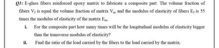 Q1: E-glass fibers reinforced epoxy matrix to fabricate a composite part. The volume fraction of
fibers V, is equal the volume fraction of matrix V, and the modulus of elasticity of fibers Er is 55
times the modulus of elasticity of the matrix Em
i.
For the composite part how many times will be the longitudinal modulus of elasticity bigger
than the transverse modulus of elasticity?
ii.
Find the ratio of the load carried by the fibers to the load carried by the matrix.