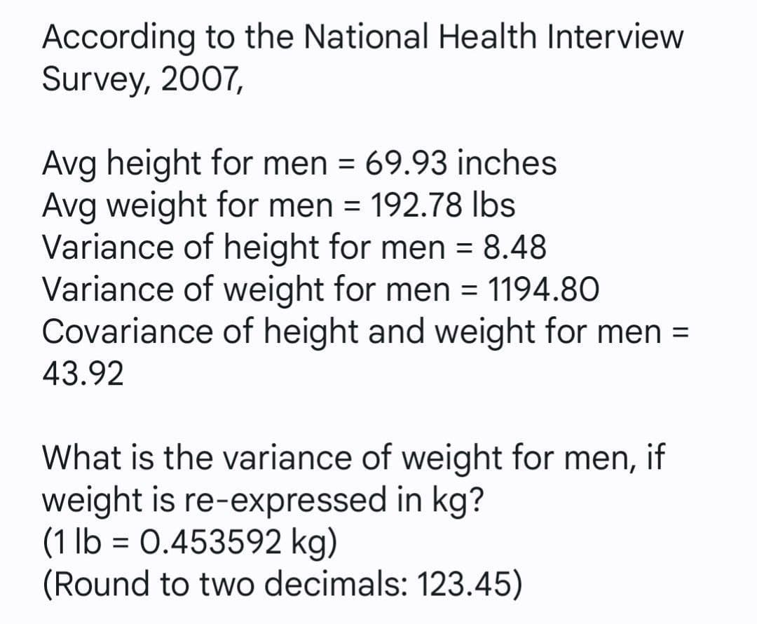 According to the National Health Interview
Survey, 2007,
Avg height for men = 69.93 inches
Avg weight for men = 192.78 Ibs
Variance of height for men = 8.48
Variance of weight for men = 1194.80
Covariance of height and weight for men =
%3D
43.92
What is the variance of weight for men, if
weight is re-expressed in kg?
(1 lb = 0.453592 kg)
(Round to two decimals: 123.45)
