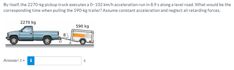 By itself, the 2270-kg pickup truck executes a 0-102 km/h acceleration run in 8.9 s along a level road. What would be the
corresponding time when pulling the 590-kg trailer? Assume constant acceleration and neglect all retarding forces.
2270 kg
590 kg
8
Answer:t = i
in
