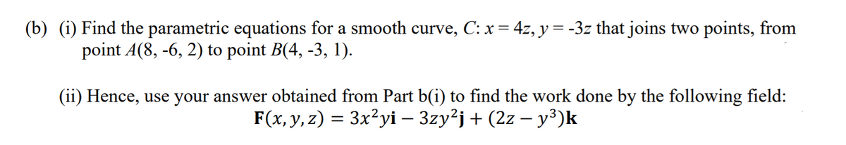 (b) (i) Find the parametric equations for a smooth curve, C: x = 4z, y = -3z that joins two points, from
point A(8, -6, 2) to point B(4, -3, 1).
(ii) Hence, use your answer obtained from Part b(i) to find the work done by the following field:
F(x, y, z) = 3x²yi – 3zy²j + (2z – y³)k
