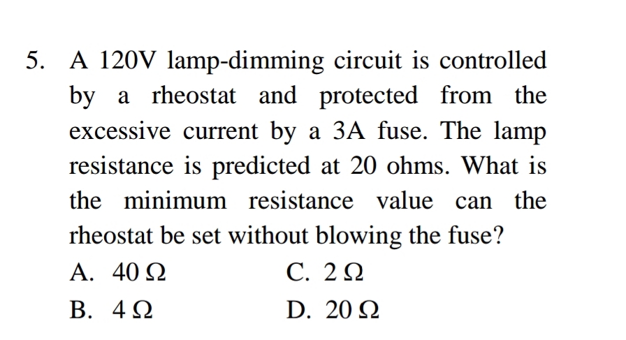 5. A 120V lamp-dimming circuit is controlled
by a rheostat and protected from the
excessive current by a 3A fuse. The lamp
resistance is predicted at 20 ohms. What is
the minimum resistance value can the
rheostat be set without blowing the fuse?
A. 40 Ω
С. 2 0
В. 40
D. 20 2
