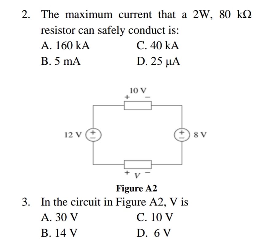 The maximum current that a 2W, 80 kN
resistor can safely conduct is:
C. 40 kA
D.25 μΑ
A. 160 kA
В.5 mA
10 V
12 V (+
8 V
V
Figure A2
In the circuit in Figure A2, V is
С. 10 V
А. 30 V
