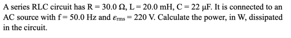 A series RLC circuit has R = 30.0 N, L= 20.0 mH, C= 22 µF. It is connected to an
AC source with f=50.0 Hz and ɛms = 220 V. Calculate the power, in W, dissipated
in the circuit.
