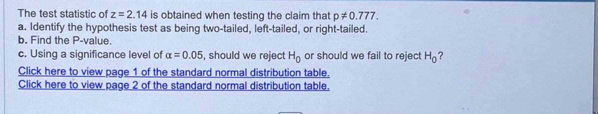 The test statistic of z = 2.14 is obtained when testing the claim that p #0.777.
a. Identify the hypothesis test as being two-tailed, left-tailed, or right-tailed.
b. Find the P-value.
c. Using a significance level of x = 0.05, should we reject Ho or should we fail to reject Ho?
Click here to view page 1 of the standard normal distribution table.
Click here to view page 2 of the standard normal distribution table.