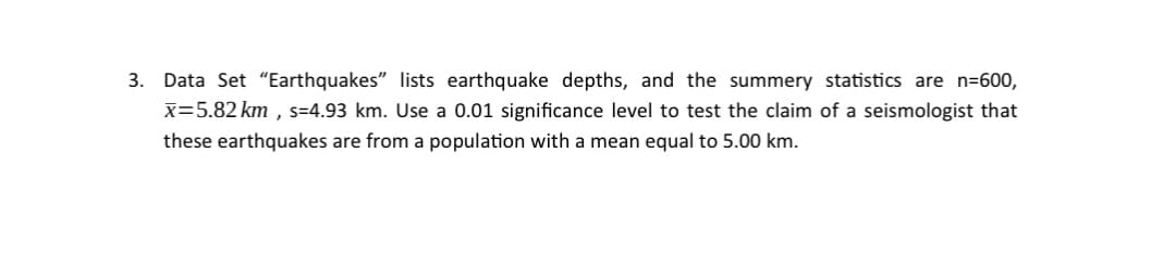 3. Data Set "Earthquakes" lists earthquake depths, and the summery statistics are n=600,
x=5.82 km, s=4.93 km. Use a 0.01 significance level to test the claim of a seismologist that
these earthquakes are from a population with mean equal to 5.00 km.