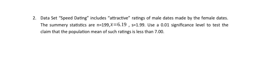 2. Data Set "Speed Dating" includes "attractive" ratings of male dates made by the female dates.
The summery statistics are n=199,x=6.19, s-1.99. Use a 0.01 significance level to test the
claim that the population mean of such ratings is less than 7.00.