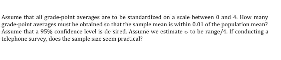 Assume that all grade-point averages are to be standardized on a scale between 0 and 4. How many
grade-point averages must be obtained so that the sample mean is within 0.01 of the population mean?
Assume that a 95% confidence level is de-sired. Assume we estimate o to be range/4. If conducting a
telephone survey, does the sample size seem practical?