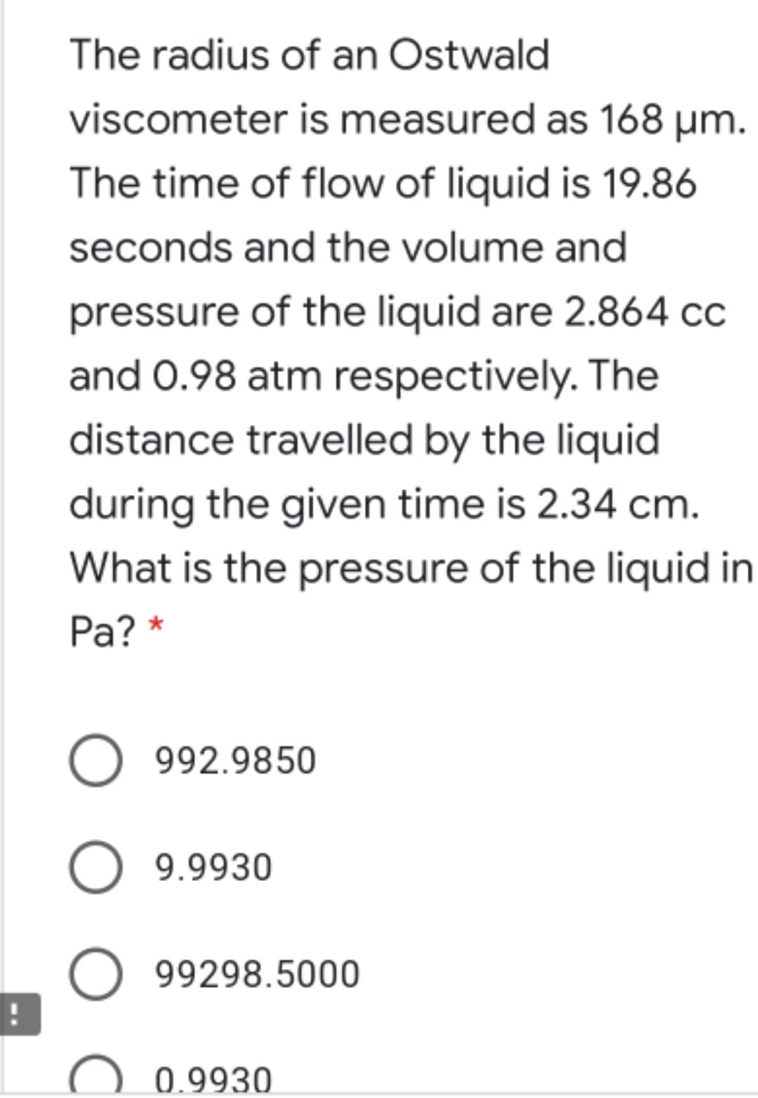 The radius of an Ostwald
viscometer is measured as 168 µm.
The time of flow of liquid is 19.86
seconds and the volume and
pressure of the liquid are 2.864 cc
and 0.98 atm respectively. The
distance travelled by the liquid
during the given time is 2.34 cm.
What is the pressure of the liquid in
Pa? *
O 992.9850
O 9.9930
99298.5000
0.9930
