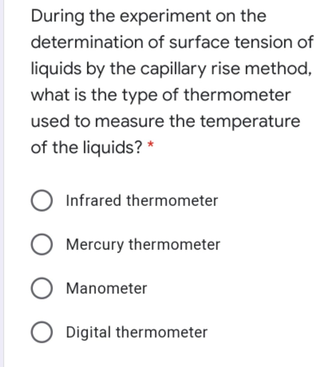 During the experiment on the
determination of surface tension of
liquids by the capillary rise method,
what is the type of thermometer
used to measure the temperature
of the liquids? *
Infrared thermometer
O Mercury thermometer
O Manometer
O Digital thermometer
