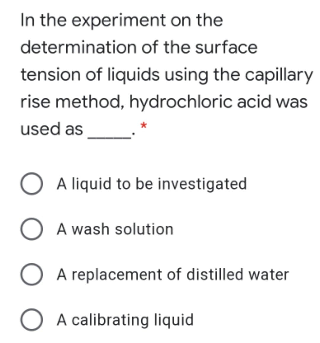 In the experiment on the
determination of the surface
tension of liquids using the capillary
rise method, hydrochloric acid was
used as
A liquid to be investigated
A wash solution
O A replacement of distilled water
O A calibrating liquid

