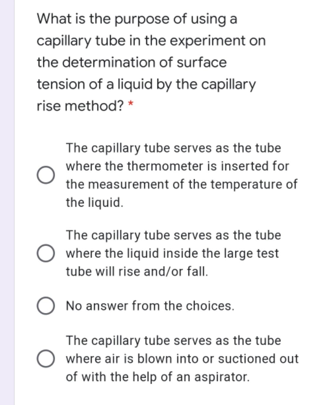 What is the purpose of using a
capillary tube in the experiment on
the determination of surface
tension of a liquid by the capillary
rise method? *
The capillary tube serves as the tube
where the thermometer is inserted for
the measurement of the temperature of
the liquid.
The capillary tube serves as the tube
where the liquid inside the large test
tube will rise and/or fall.
No answer from the choices.
The capillary tube serves as the tube
where air is blown into or suctioned out
of with the help of an aspirator.
