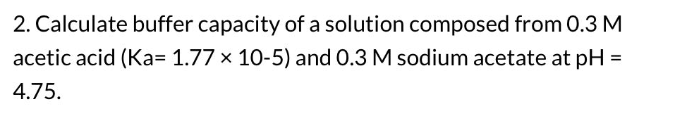 2. Calculate buffer capacity of a solution composed from 0.3 M
acetic acid (Ka= 1.77 × 10-5) and 0.3 M sodium acetate at pH
4.75.
=