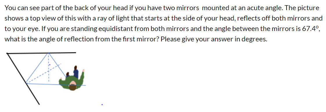 You can see part of the back of your head if you have two mirrors mounted at an acute angle. The picture
shows a top view of this with a ray of light that starts at the side of your head, reflects off both mirrors and
to your eye. If you are standing equidistant from both mirrors and the angle between the mirrors is 67.4°,
what is the angle of reflection from the first mirror? Please give your answer in degrees.
