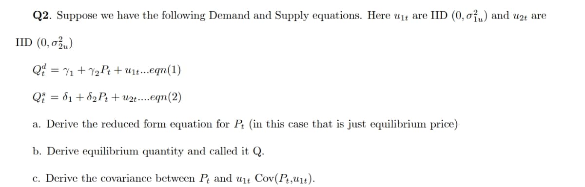Q2. Suppose we have the following Demand and Supply equations. Here u1t are IID (0, o,„) and u2t are
IID (0,0,)
Q = Y1 + Y½P+ + u1t...eqn(1)
Qi = 81 + 82P; + u2t.eqn(2)
a. Derive the reduced form equation for Pt (in this case that is just equilibrium price)
b. Derive equilibrium quantity and called it Q.
c. Derive the covariance between Pt and ut Cov(Pt,u1t).

