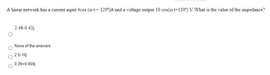 A linear network has a current input 4cos (ot + 120°)A and a voltage output 10 cos(o t+110°) V. What is the value of the impedance?
2.46-0.43j
None of the answers
2.5-10j
0.39+0.069j

