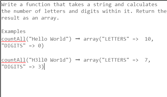 Write a function that takes a string and calculates
the number of letters and digits within it. Return the
result as an array.
Examples
countAll("Hello World") → array("LETTERS" =>
"DIGITS" => 0)
10,
countA11("H3110 World") → array("LETTERS" => 7,
|"DIGITS" => 3)|
