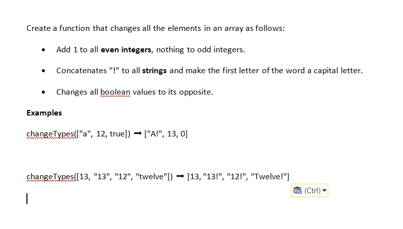 Create a function that changes all the elements in an array as follows:
Add 1 to all even integers, nothing to odd integers.
Concatenates "!" to all strings and make the first letter of the word a capital letter.
Changes all boolean values to its opposite.
Examples
changeTypes(["a", 12, true]) → ["A!", 13, 0]
changeTypes([13, "13", "12", "twelve"]) → [13, "13!", "12!", "Twelve!"]
1
(Ctrl)