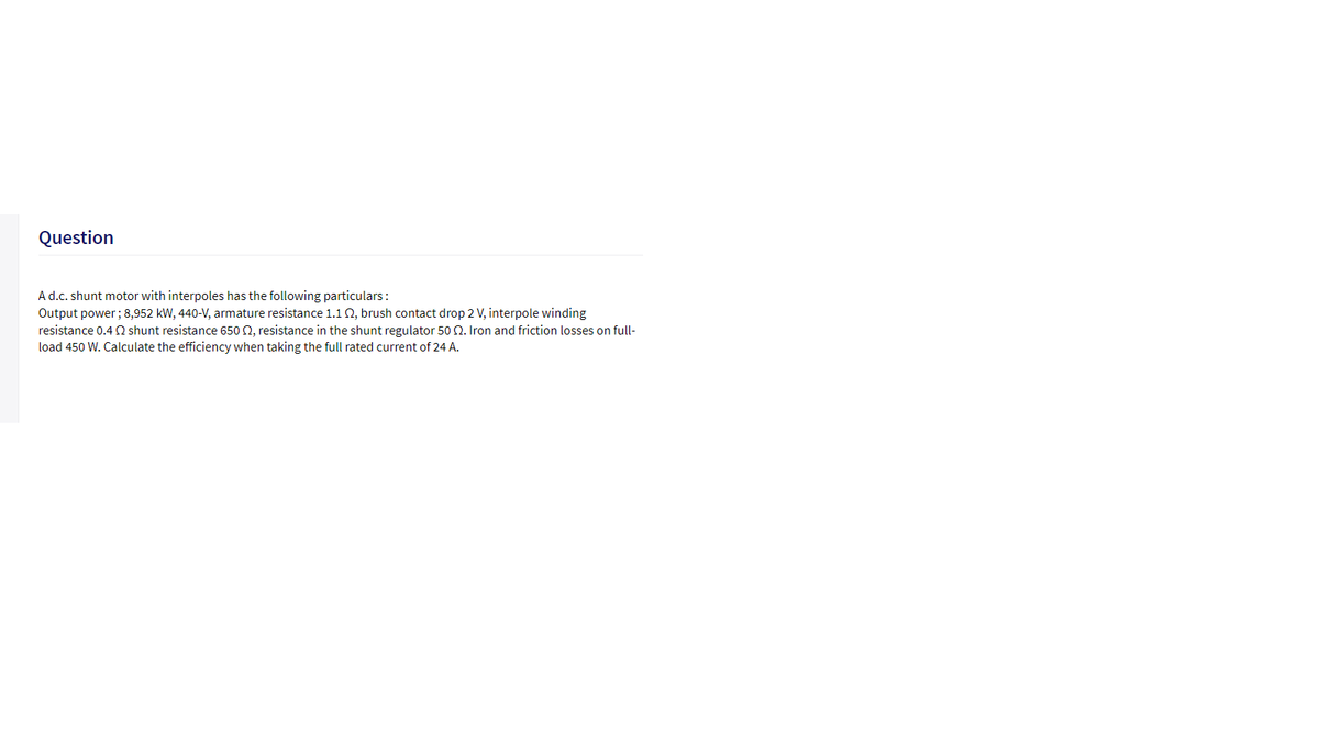 Question
A d.c. shunt motor with interpoles has the following particulars:
Output power; 8,952 kW, 440-V, armature resistance 1.1 0, brush contact drop 2 V, interpole winding
resistance 0.4 Q shunt resistance 650 2, resistance in the shunt regulator 50 2. Iron and friction losses on full-
load 450 W. Calculate the efficiency when taking the full rated current of 24 A.
